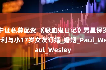 中证私募配资 《吸血鬼日记》男星保罗·韦斯利与小17岁女友订婚_婚姻_Paul_Wesley
