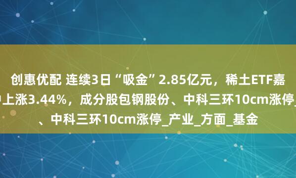 创惠优配 连续3日“吸金”2.85亿元，稀土ETF嘉实(516150)盘中上涨3.44%，成分股包钢股份、中科三环10cm涨停_产业_方面_基金