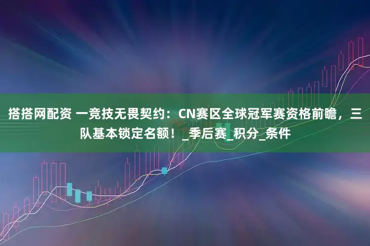 搭搭网配资 一竞技无畏契约：CN赛区全球冠军赛资格前瞻，三队基本锁定名额！_季后赛_积分_条件