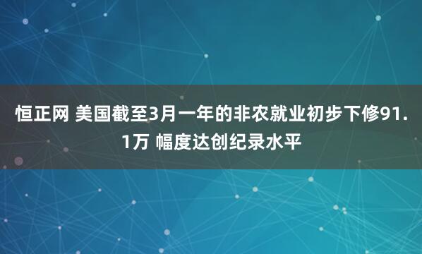恒正网 美国截至3月一年的非农就业初步下修91.1万 幅度达创纪录水平