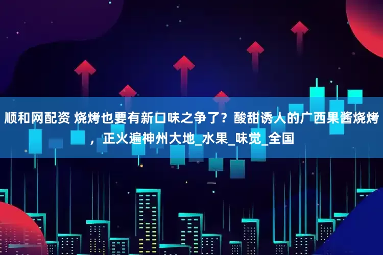 顺和网配资 烧烤也要有新口味之争了？酸甜诱人的广西果酱烧烤，正火遍神州大地_水果_味觉_全国