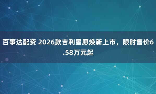 百事达配资 2026款吉利星愿焕新上市，限时售价6.58万元起