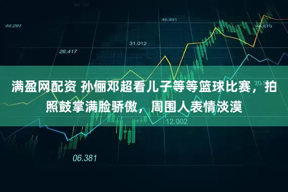 满盈网配资 孙俪邓超看儿子等等篮球比赛,拍照鼓掌满脸骄傲,周围人表情淡漠