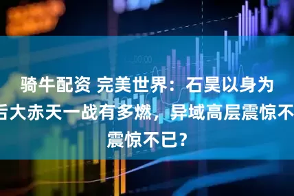 骑牛配资 完美世界:石昊以身为种后大赤天一战有多燃,异域高层震惊不已?