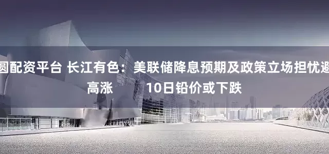 方圆配资平台 长江有色：美联储降息预期及政策立场担忧避险高涨         10日铅价或下跌