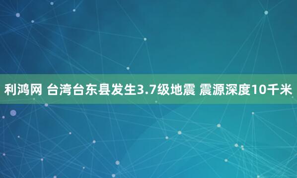 利鸿网 台湾台东县发生3.7级地震 震源深度10千米