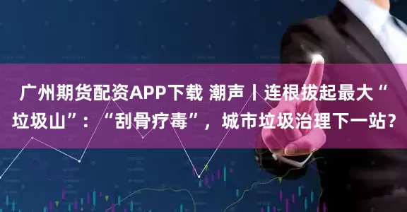 广州期货配资APP下载 潮声丨连根拔起最大“垃圾山”：“刮骨疗毒”，城市垃圾治理下一站？
