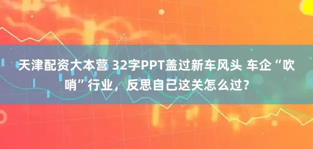天津配资大本营 32字PPT盖过新车风头 车企“吹哨”行业,反思自己这关怎么过?