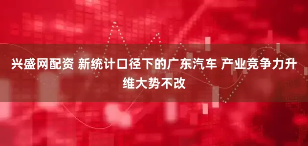 兴盛网配资 新统计口径下的广东汽车 产业竞争力升维大势不改